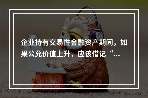 企业持有交易性金融资产期间，如果公允价值上升，应该借记“投资