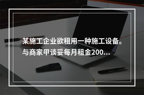 某施工企业欲租用一种施工设备。与商家甲谈妥每月租金2000元