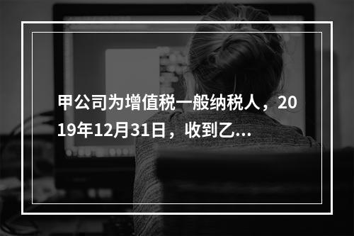 甲公司为增值税一般纳税人，2019年12月31日，收到乙公司