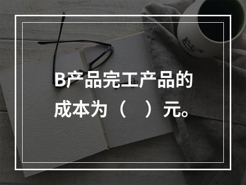 B产品完工产品的成本为（　）元。