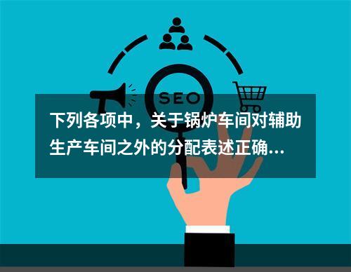 下列各项中，关于锅炉车间对辅助生产车间之外的分配表述正确的是