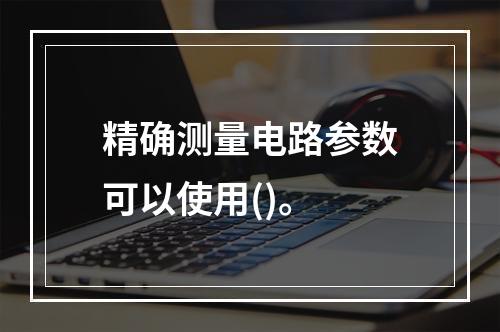 精确测量电路参数可以使用()。