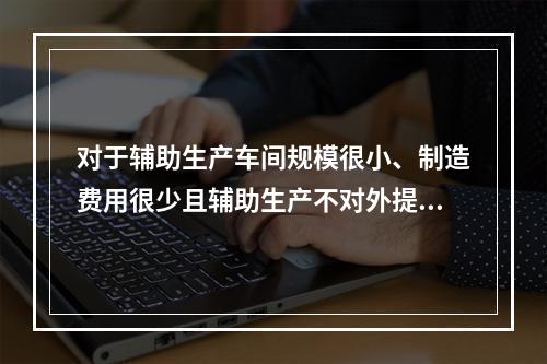 对于辅助生产车间规模很小、制造费用很少且辅助生产不对外提供产