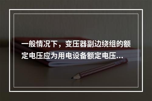 一般情况下，变压器副边绕组的额定电压应为用电设备额定电压的1