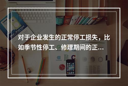 对于企业发生的正常停工损失，比如季节性停工、修理期间的正常停