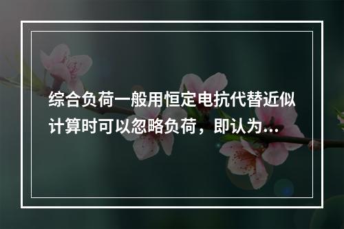 综合负荷一般用恒定电抗代替近似计算时可以忽略负荷，即认为负荷