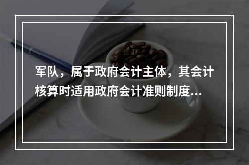 军队，属于政府会计主体，其会计核算时适用政府会计准则制度。（