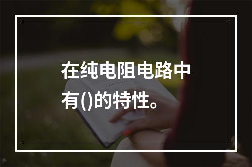 在纯电阻电路中有()的特性。