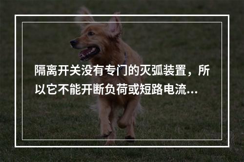 隔离开关没有专门的灭弧装置，所以它不能开断负荷或短路电流，其