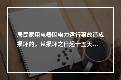 居民家用电器因电力运行事故造成损坏的，从损坏之日起十五天内，