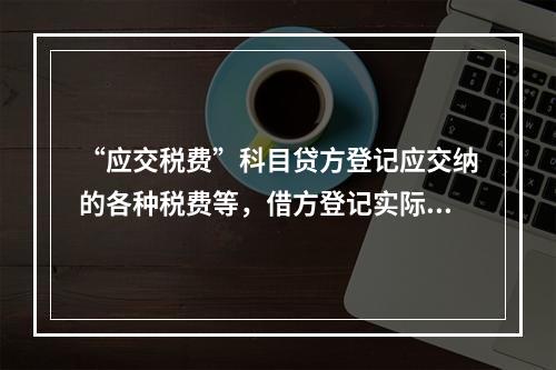 “应交税费”科目贷方登记应交纳的各种税费等，借方登记实际交纳