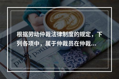 根据劳动仲裁法律制度的规定，下列各项中，属于仲裁员在仲裁劳动