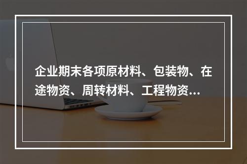 企业期末各项原材料、包装物、在途物资、周转材料、工程物资都需