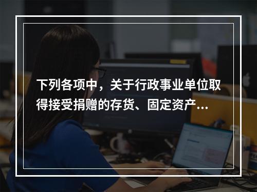 下列各项中，关于行政事业单位取得接受捐赠的存货、固定资产、无