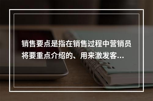 销售要点是指在销售过程中营销员将要重点介绍的、用来激发客户购