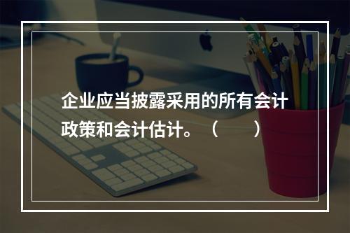 企业应当披露采用的所有会计政策和会计估计。（　　）