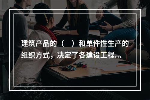 建筑产品的（　）和单件性生产的组织方式，决定了各建设工程项目