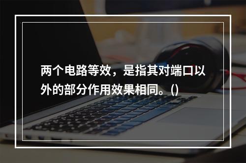 两个电路等效，是指其对端口以外的部分作用效果相同。()