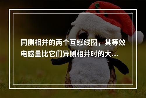 同侧相并的两个互感线圈，其等效电感量比它们异侧相并时的大。(