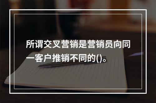 所谓交叉营销是营销员向同一客户推销不同的()。