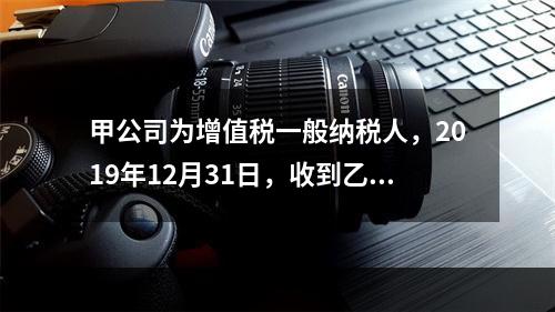 甲公司为增值税一般纳税人，2019年12月31日，收到乙公司