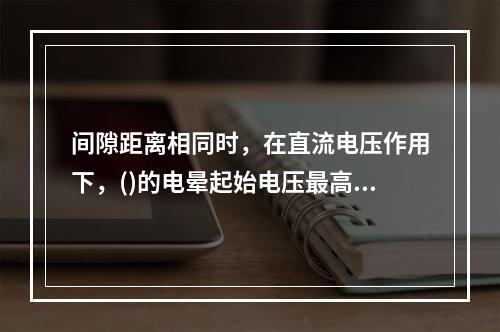 间隙距离相同时，在直流电压作用下，()的电晕起始电压最高。