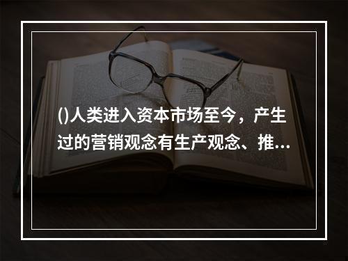 ()人类进入资本市场至今，产生过的营销观念有生产观念、推销观