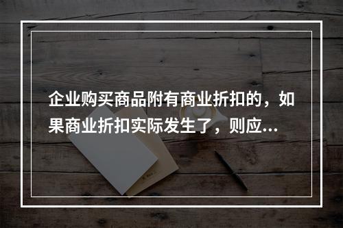 企业购买商品附有商业折扣的，如果商业折扣实际发生了，则应按扣