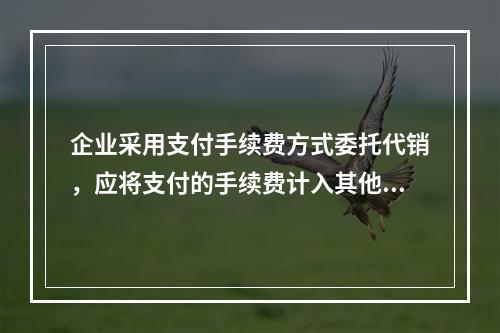 企业采用支付手续费方式委托代销，应将支付的手续费计入其他业务