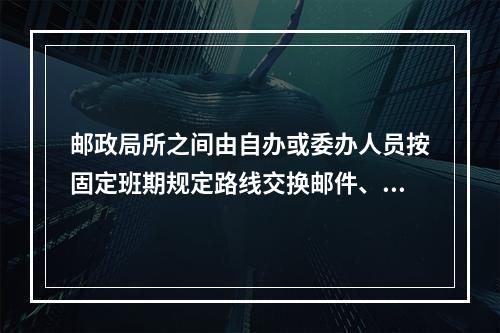 邮政局所之间由自办或委办人员按固定班期规定路线交换邮件、报刊