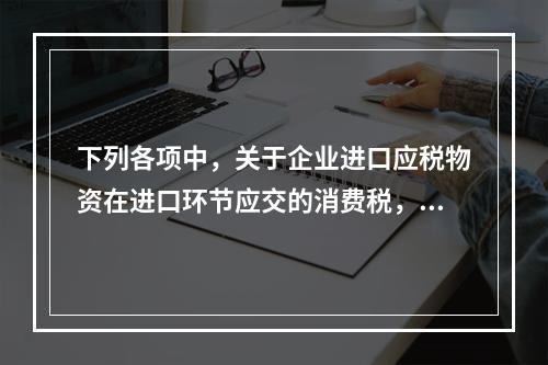 下列各项中，关于企业进口应税物资在进口环节应交的消费税，可能