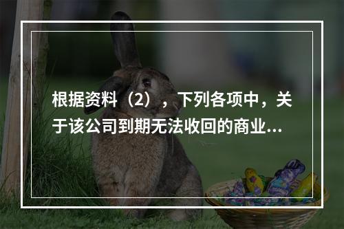 根据资料（2），下列各项中，关于该公司到期无法收回的商业承兑