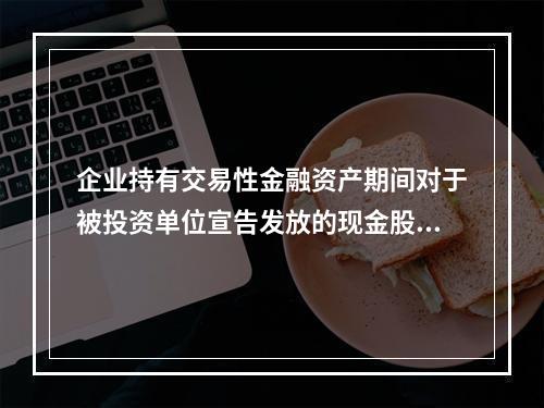 企业持有交易性金融资产期间对于被投资单位宣告发放的现金股利，