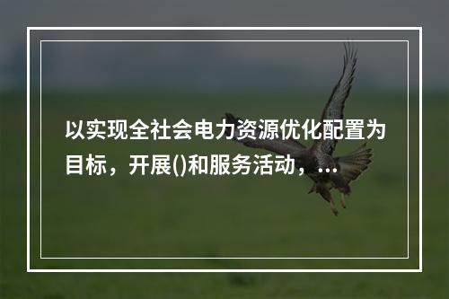 以实现全社会电力资源优化配置为目标，开展()和服务活动，减少