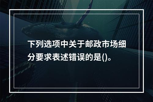 下列选项中关于邮政市场细分要求表述错误的是()。