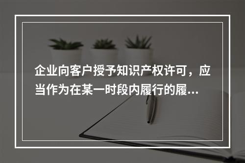 企业向客户授予知识产权许可，应当作为在某一时段内履行的履约义