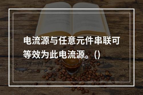 电流源与任意元件串联可等效为此电流源。()