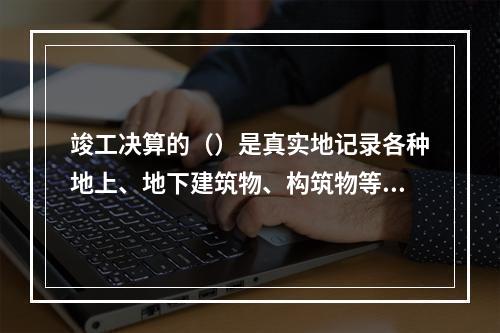 竣工决算的（）是真实地记录各种地上、地下建筑物、构筑物等情况