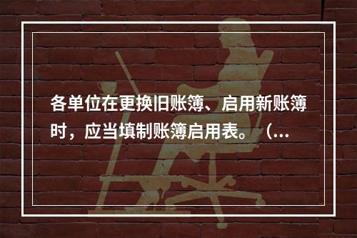 各单位在更换旧账簿、启用新账簿时，应当填制账簿启用表。（ ）