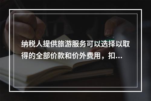 纳税人提供旅游服务可以选择以取得的全部价款和价外费用，扣除向