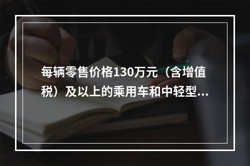 每辆零售价格130万元（含增值税）及以上的乘用车和中轻型商用