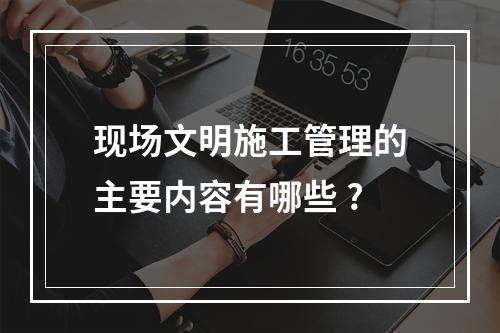 现场文明施工管理的主要内容有哪些 ?