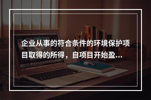 企业从事的符合条件的环境保护项目取得的所得，自项目开始盈利所