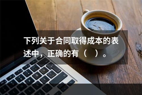 下列关于合同取得成本的表述中，正确的有（　）。