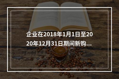 企业在2018年1月1日至2020年12月31日期间新购进（