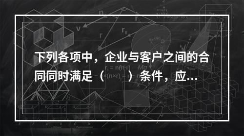 下列各项中，企业与客户之间的合同同时满足（　　）条件，应当在