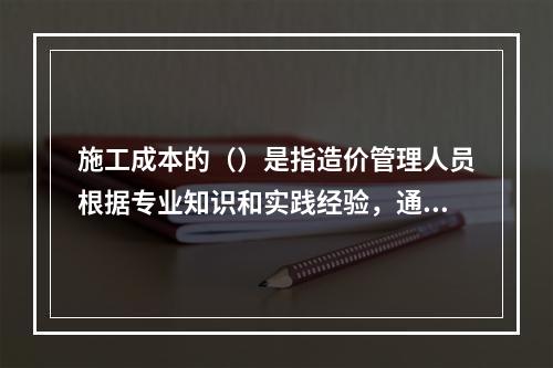 施工成本的（）是指造价管理人员根据专业知识和实践经验，通过调