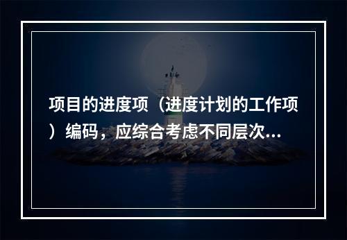 项目的进度项（进度计划的工作项）编码，应综合考虑不同层次、不