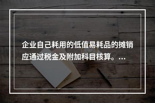 企业自己耗用的低值易耗品的摊销应通过税金及附加科目核算。（　