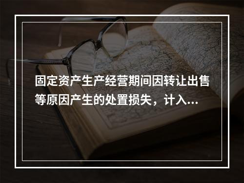 固定资产生产经营期间因转让出售等原因产生的处置损失，计入营业